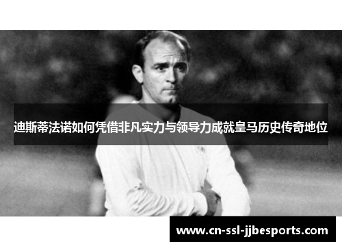 迪斯蒂法诺如何凭借非凡实力与领导力成就皇马历史传奇地位