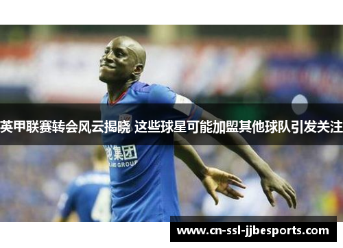 英甲联赛转会风云揭晓 这些球星可能加盟其他球队引发关注 英甲联赛转会风云揭晓 这些球星可能加盟其他球队引发关注