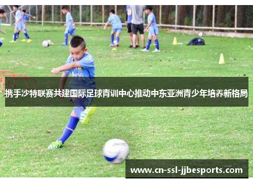 携手沙特联赛共建国际足球青训中心推动中东亚洲青少年培养新格局