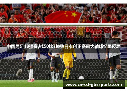 中国男足18强赛客场0比7惨败日本创正赛最大输球纪录反思